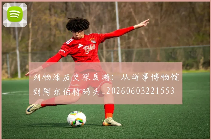 利物浦历史深度游:从海事博物馆到阿尔伯特码头_20260603221553