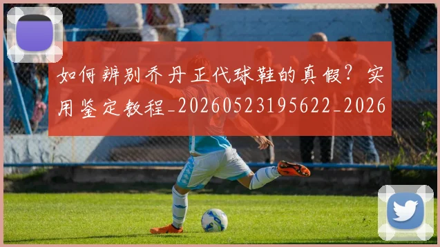 如何辨别乔丹正代球鞋的真假？实用鉴定教程_20260523195622_20260609132715