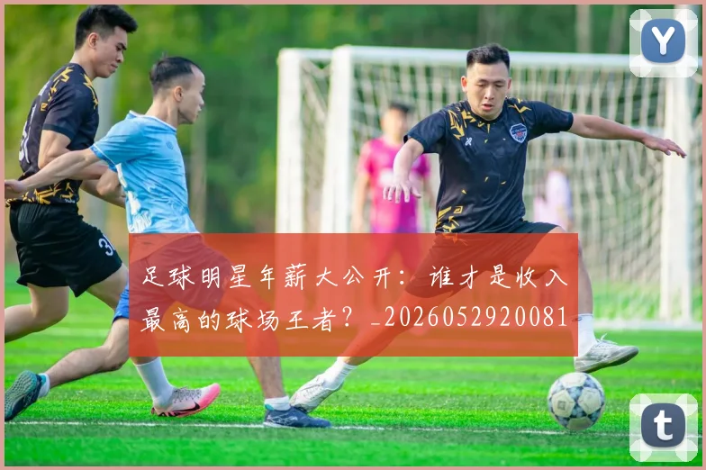 足球明星年薪大公开：谁才是收入最高的球场王者？_20260529200818_20260610170323