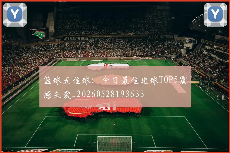 篮球五佳球：今日最佳进球TOP5震撼来袭_20260528193633
