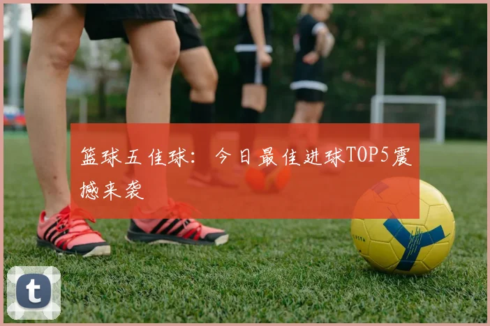 篮球五佳球:今日最佳进球TOP5震撼来袭