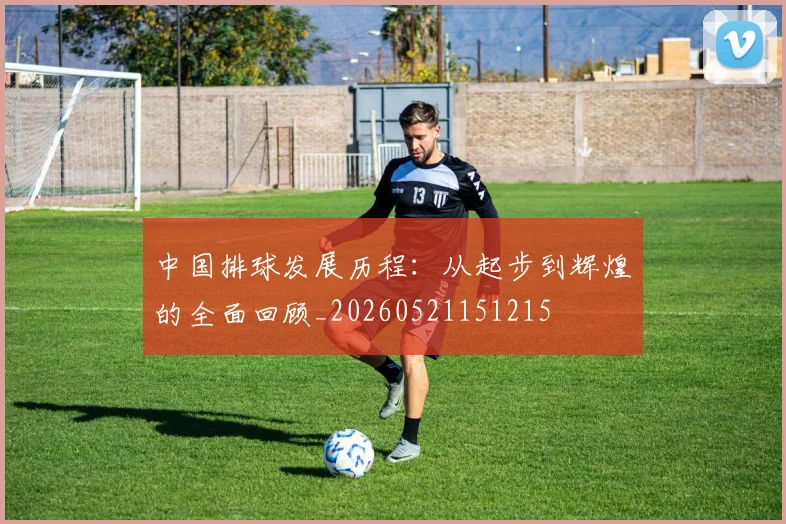 中国排球发展历程：从起步到辉煌的全面回顾_20260521151215