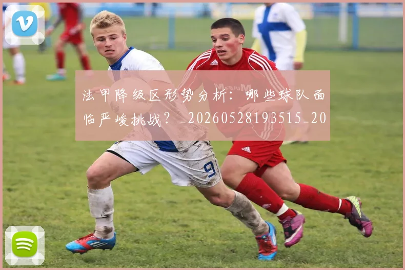 法甲降级区形势分析：哪些球队面临严峻挑战？_20260528193515_20260609233502