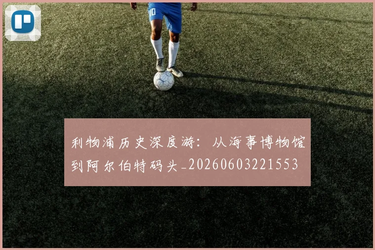 利物浦历史深度游:从海事博物馆到阿尔伯特码头_20260603221553
