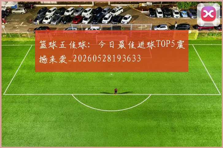 篮球五佳球：今日最佳进球TOP5震撼来袭_20260528193633